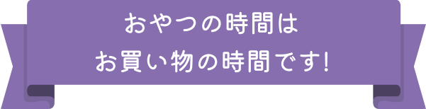 おやつの時間はお買い物の時間です！